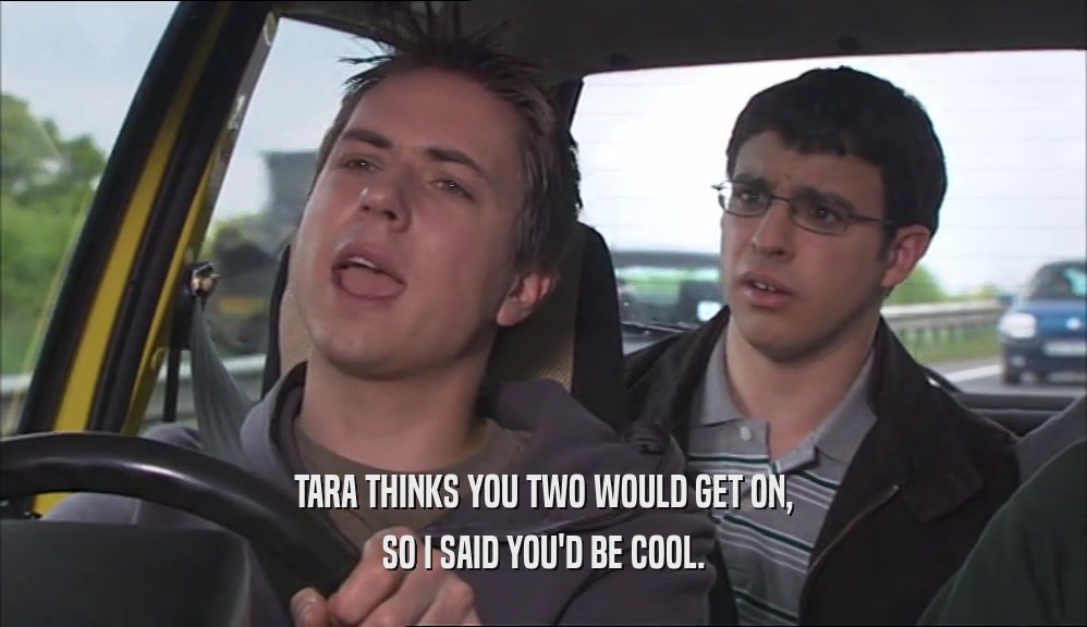 TARA THINKS YOU TWO WOULD GET ON, SO I SAID YOU'D BE COOL. 