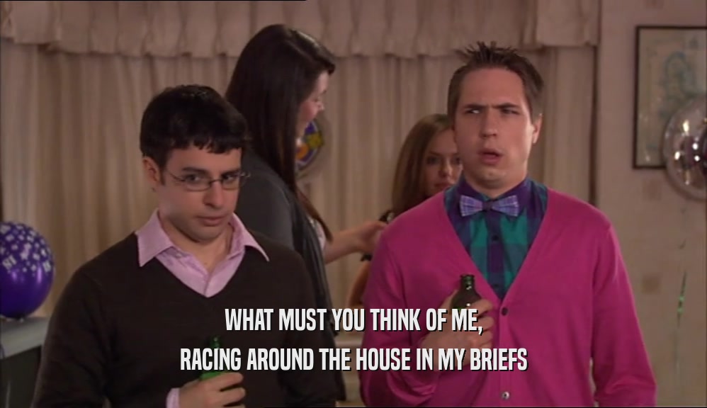 WHAT MUST YOU THINK OF ME, RACING AROUND THE HOUSE IN MY BRIEFS 