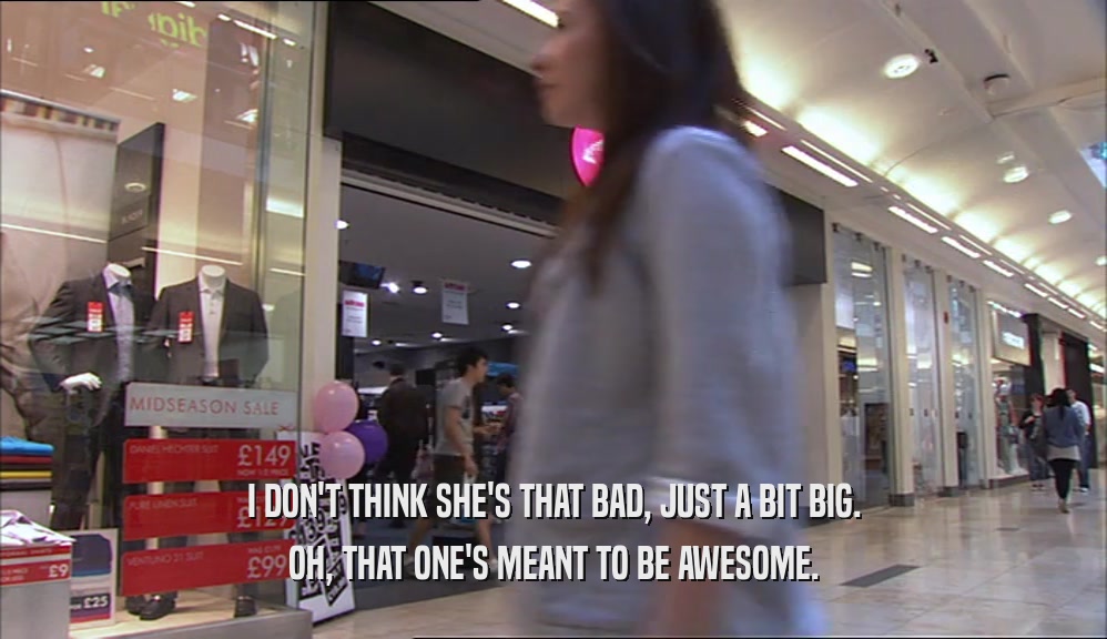 I DON'T THINK SHE'S THAT BAD, JUST A BIT BIG. OH, THAT ONE'S MEANT TO BE AWESOME. 