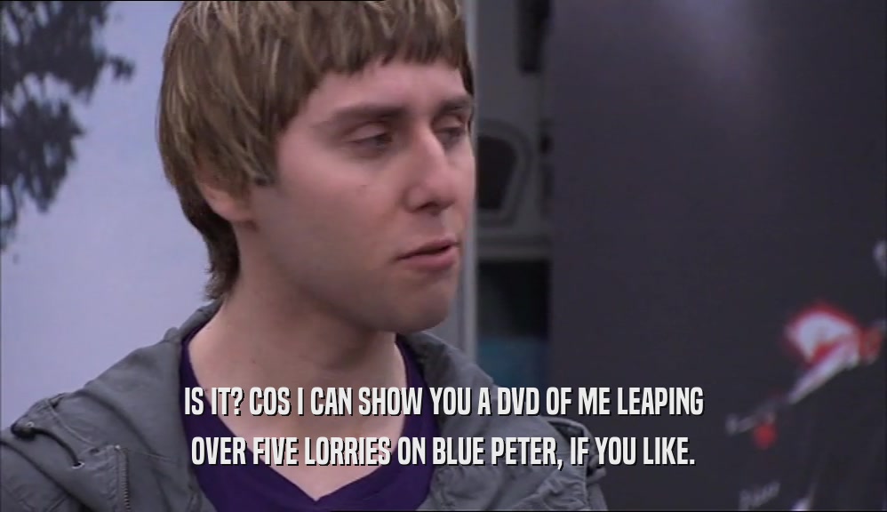 IS IT? COS I CAN SHOW YOU A DVD OF ME LEAPING OVER FIVE LORRIES ON BLUE PETER, IF YOU LIKE. 