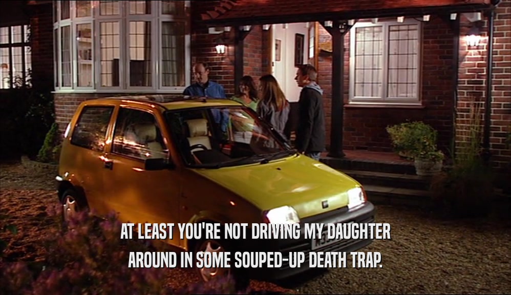AT LEAST YOU'RE NOT DRIVING MY DAUGHTER AROUND IN SOME SOUPED-UP DEATH TRAP. 