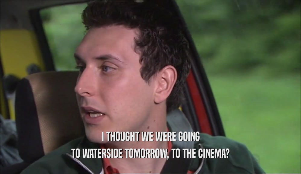 I THOUGHT WE WERE GOING TO WATERSIDE TOMORROW, TO THE CINEMA? 