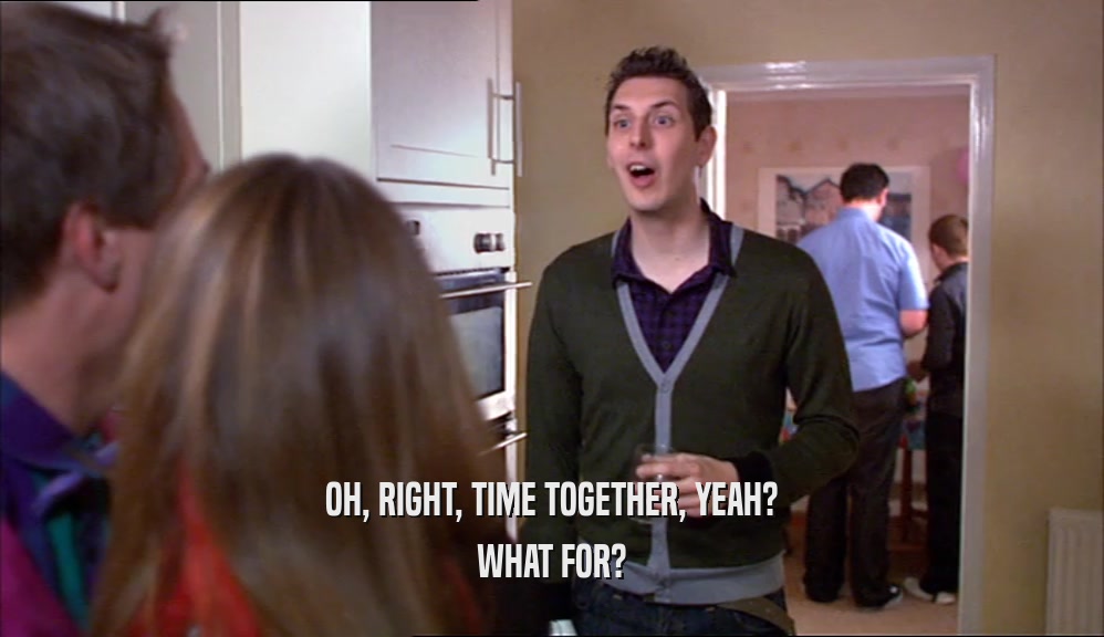 OH, RIGHT, TIME TOGETHER, YEAH? WHAT FOR? 
