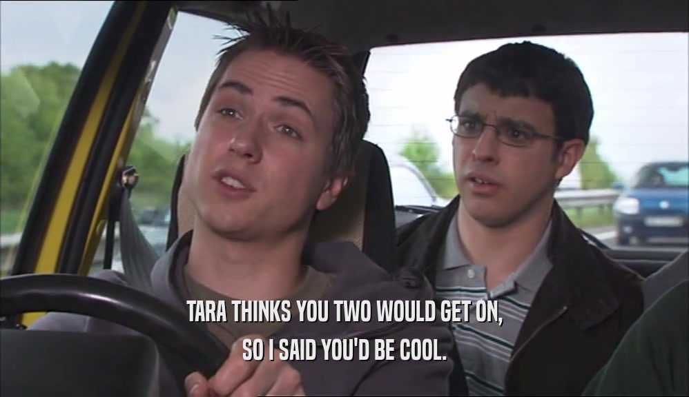 TARA THINKS YOU TWO WOULD GET ON, SO I SAID YOU'D BE COOL. 