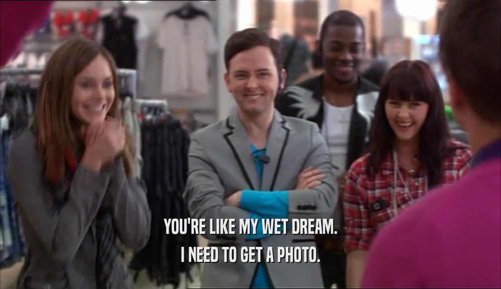 YOU'RE LIKE MY WET DREAM. I NEED TO GET A PHOTO. 