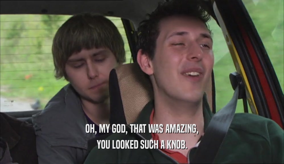 OH, MY GOD, THAT WAS AMAZING, YOU LOOKED SUCH A KNOB. 