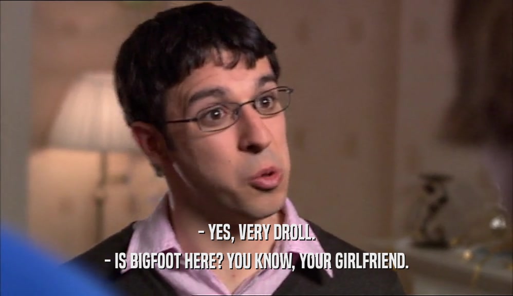 - YES, VERY DROLL.
 - IS BIGFOOT HERE? YOU KNOW, YOUR GIRLFRIEND.
 