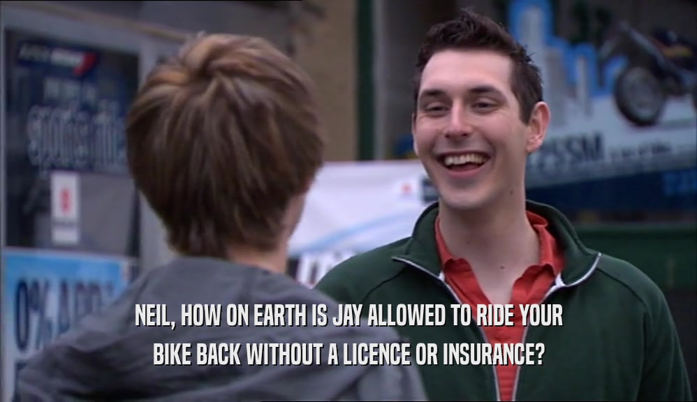 NEIL, HOW ON EARTH IS JAY ALLOWED TO RIDE YOUR BIKE BACK WITHOUT A LICENCE OR INSURANCE? 