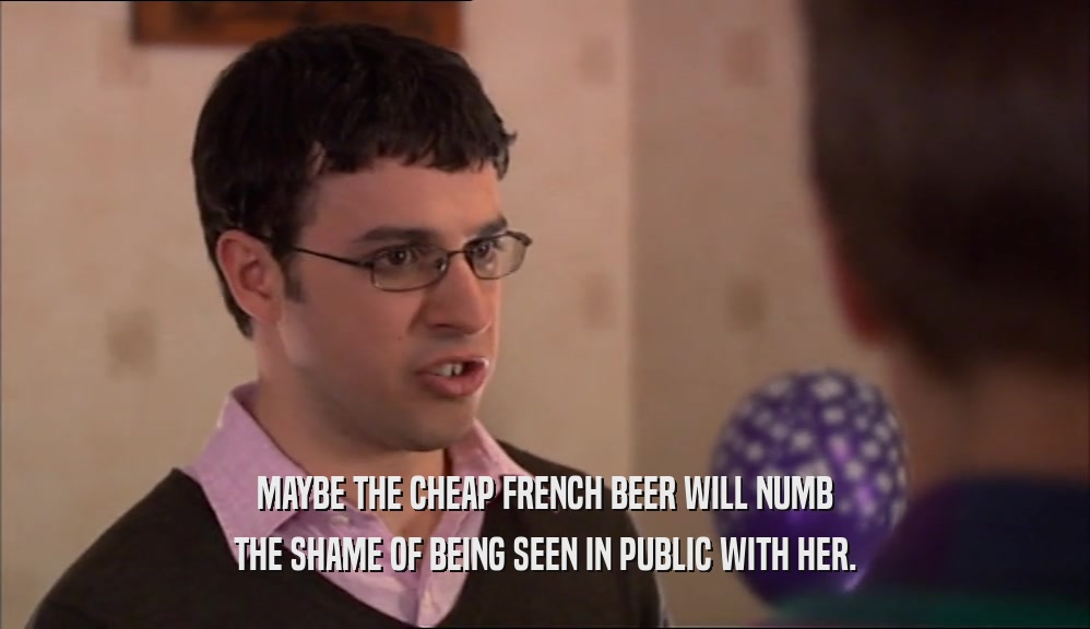 MAYBE THE CHEAP FRENCH BEER WILL NUMB
 THE SHAME OF BEING SEEN IN PUBLIC WITH HER.
 