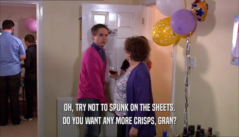 OH, TRY NOT TO SPUNK ON THE SHEETS. DO YOU WANT ANY MORE CRISPS, GRAN? 