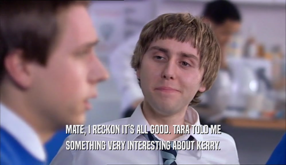 MATE, I RECKON IT'S ALL GOOD. TARA TOLD ME SOMETHING VERY INTERESTING ABOUT KERRY. 