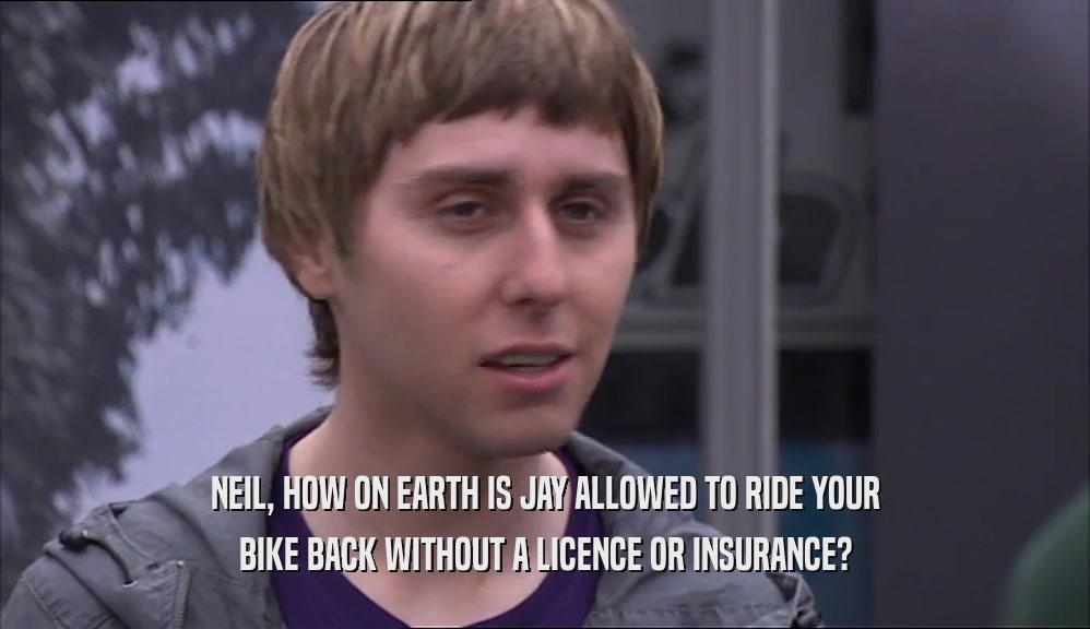 NEIL, HOW ON EARTH IS JAY ALLOWED TO RIDE YOUR BIKE BACK WITHOUT A LICENCE OR INSURANCE? 