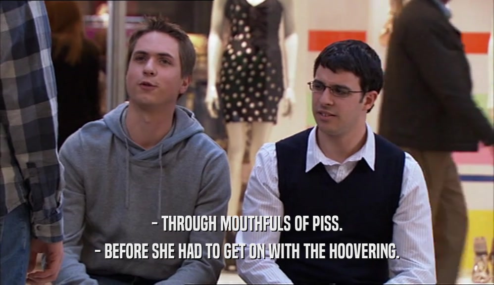 - THROUGH MOUTHFULS OF PISS. - BEFORE SHE HAD TO GET ON WITH THE HOOVERING. 
