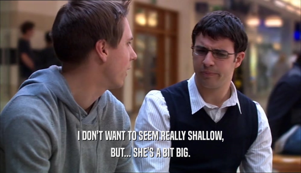I DON'T WANT TO SEEM REALLY SHALLOW,
 BUT... SHE'S A BIT BIG.
 
