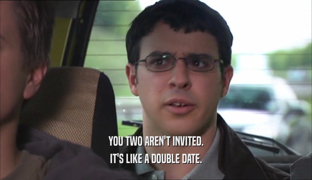YOU TWO AREN'T INVITED. IT'S LIKE A DOUBLE DATE. 
