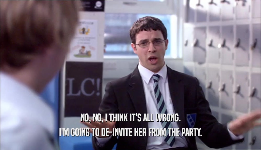 NO, NO, I THINK IT'S ALL WRONG. I'M GOING TO DE-INVITE HER FROM THE PARTY. 