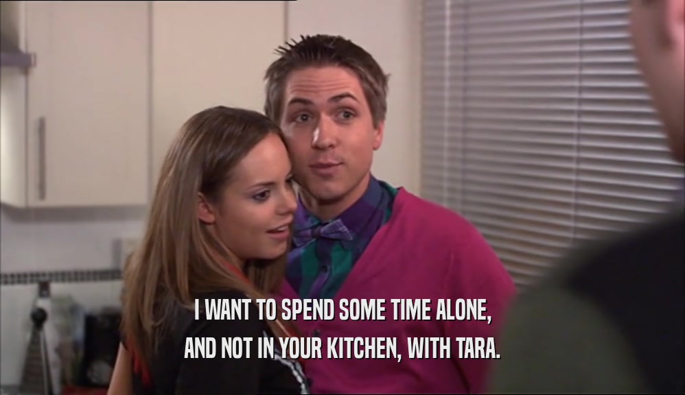 I WANT TO SPEND SOME TIME ALONE, AND NOT IN YOUR KITCHEN, WITH TARA. 