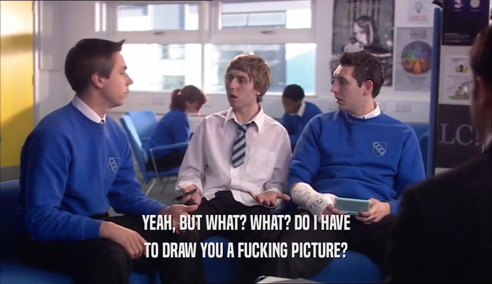 YEAH, BUT WHAT? WHAT? DO I HAVE TO DRAW YOU A FUCKING PICTURE? 