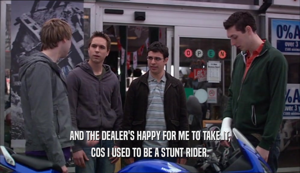 AND THE DEALER'S HAPPY FOR ME TO TAKE IT, COS I USED TO BE A STUNT RIDER. 