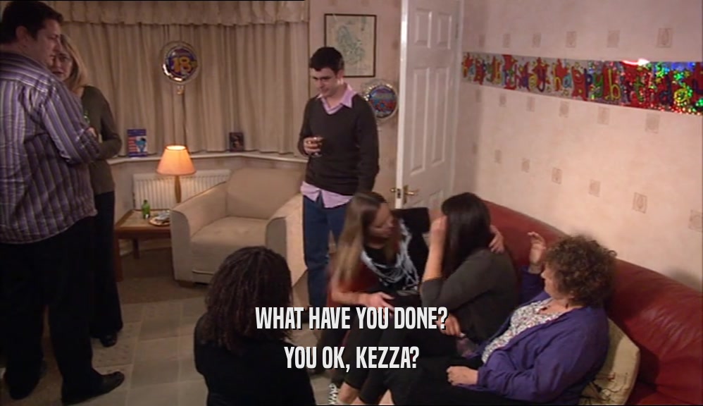 WHAT HAVE YOU DONE?
 YOU OK, KEZZA?
 