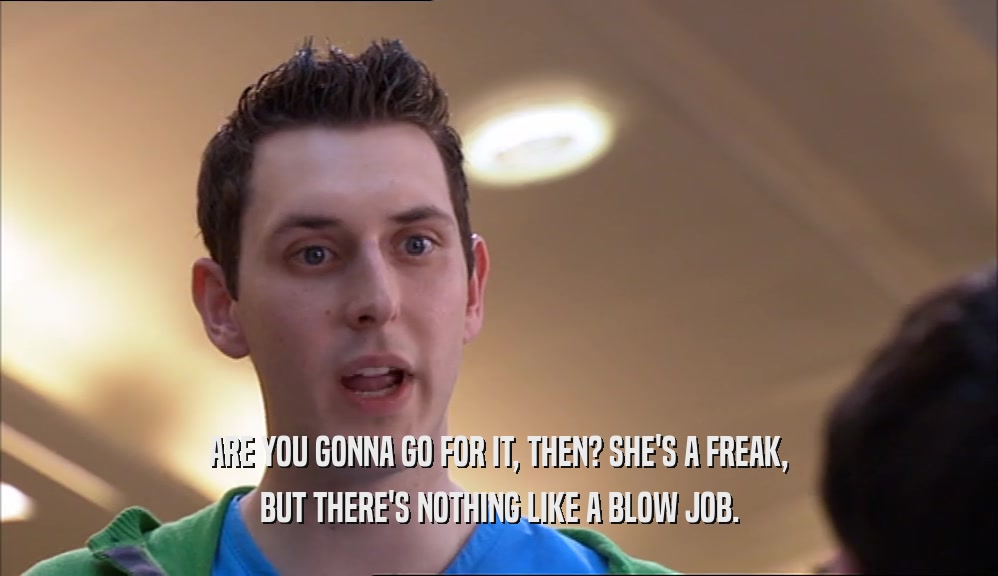 ARE YOU GONNA GO FOR IT, THEN? SHE'S A FREAK, BUT THERE'S NOTHING LIKE A BLOW JOB. 