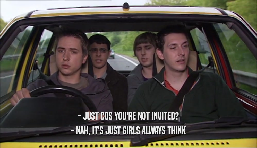 - JUST COS YOU'RE NOT INVITED? - NAH, IT'S JUST GIRLS ALWAYS THINK 
