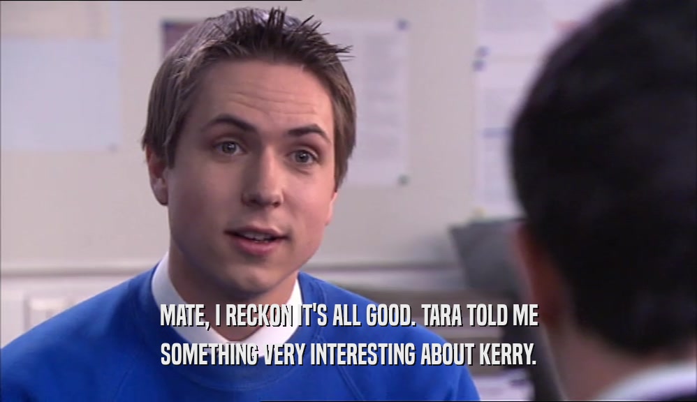 MATE, I RECKON IT'S ALL GOOD. TARA TOLD ME SOMETHING VERY INTERESTING ABOUT KERRY. 