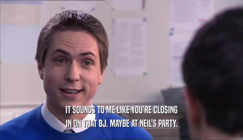 IT SOUNDS TO ME LIKE YOU'RE CLOSING IN ON THAT BJ. MAYBE AT NEIL'S PARTY. 