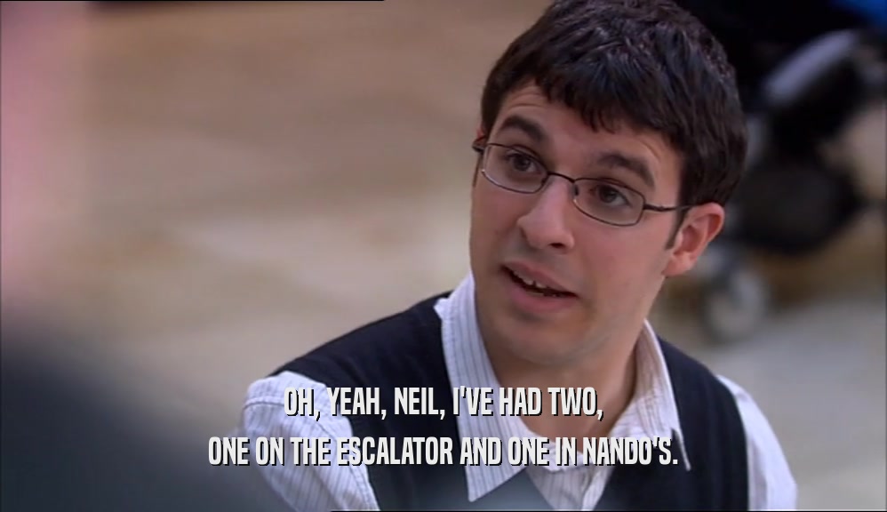 OH, YEAH, NEIL, I'VE HAD TWO,
 ONE ON THE ESCALATOR AND ONE IN NANDO'S.
 