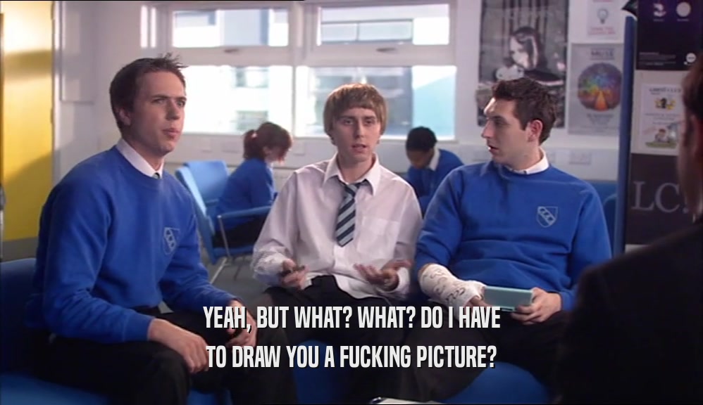YEAH, BUT WHAT? WHAT? DO I HAVE TO DRAW YOU A FUCKING PICTURE? 