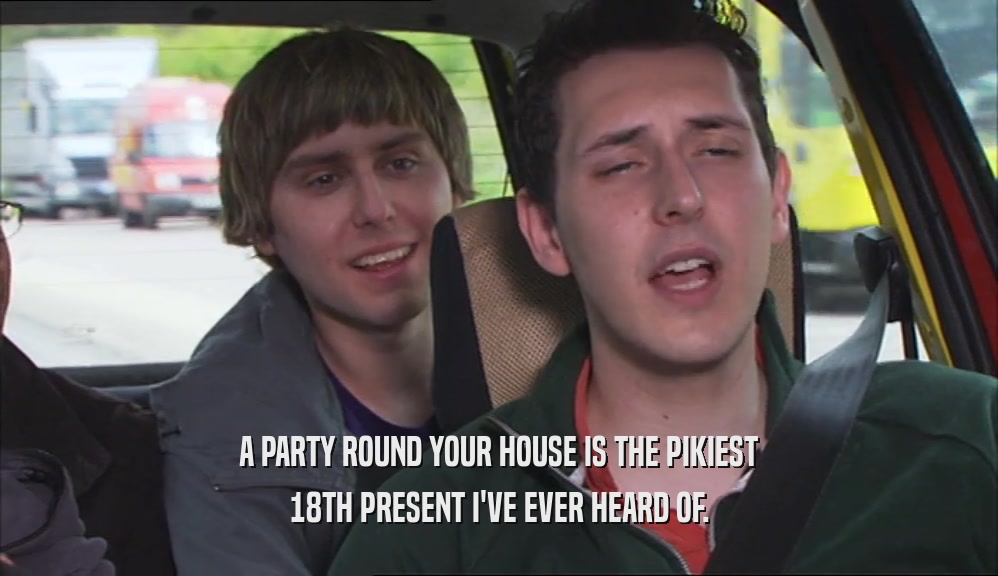 A PARTY ROUND YOUR HOUSE IS THE PIKIEST 18TH PRESENT I'VE EVER HEARD OF. 