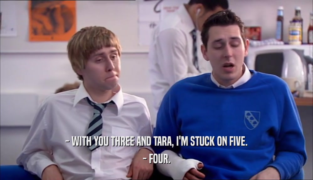 - WITH YOU THREE AND TARA, I'M STUCK ON FIVE.
 - FOUR.
 