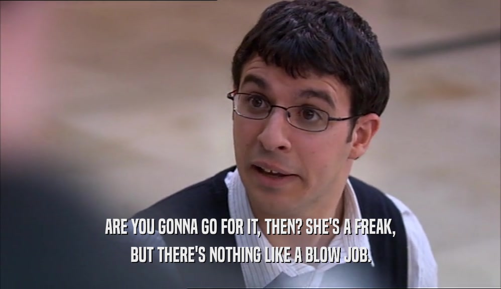 ARE YOU GONNA GO FOR IT, THEN? SHE'S A FREAK,
 BUT THERE'S NOTHING LIKE A BLOW JOB.
 