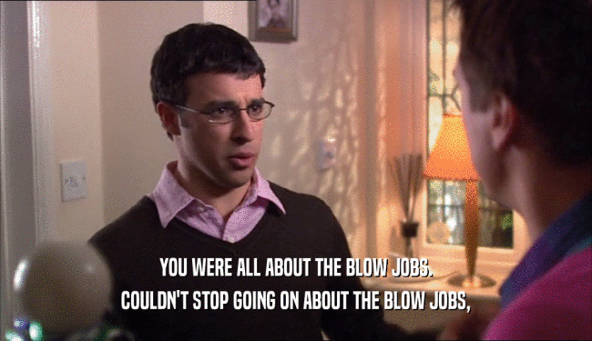 YOU WERE ALL ABOUT THE BLOW JOBS. COULDN'T STOP GOING ON ABOUT THE BLOW JOBS, 
