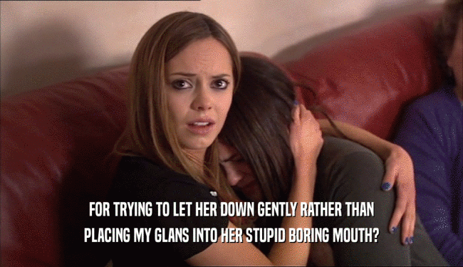 FOR TRYING TO LET HER DOWN GENTLY RATHER THAN PLACING MY GLANS INTO HER STUPID BORING MOUTH? 