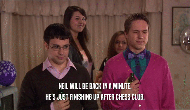 NEIL WILL BE BACK IN A MINUTE. HE'S JUST FINISHING UP AFTER CHESS CLUB. 