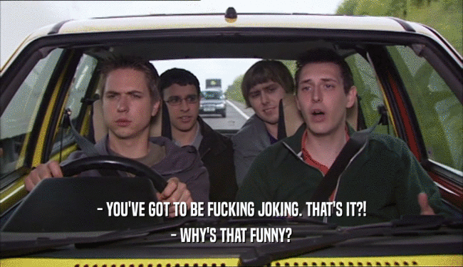- YOU'VE GOT TO BE FUCKING JOKING. THAT'S IT?! - WHY'S THAT FUNNY? 