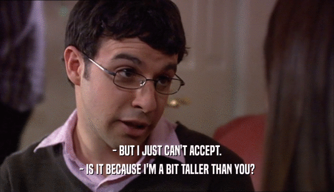 - BUT I JUST CAN'T ACCEPT. - IS IT BECAUSE I'M A BIT TALLER THAN YOU? 