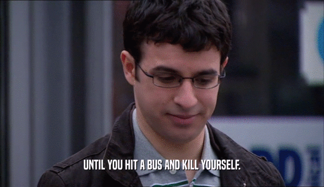 UNTIL YOU HIT A BUS AND KILL YOURSELF.
  