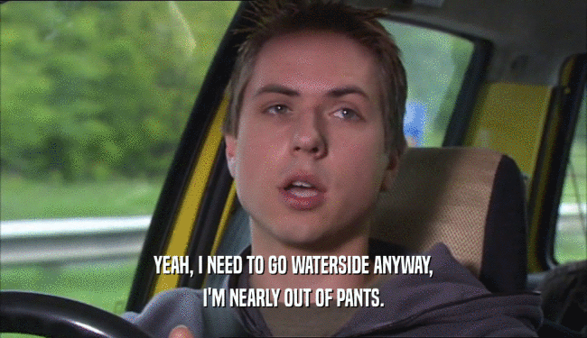 YEAH, I NEED TO GO WATERSIDE ANYWAY, I'M NEARLY OUT OF PANTS. 