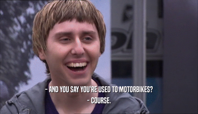 - AND YOU SAY YOU'RE USED TO MOTORBIKES? - COURSE. 