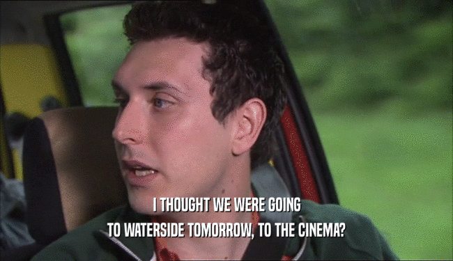 I THOUGHT WE WERE GOING TO WATERSIDE TOMORROW, TO THE CINEMA? 