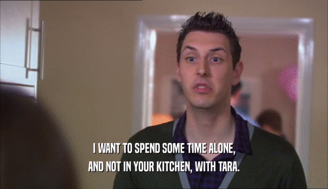 I WANT TO SPEND SOME TIME ALONE, AND NOT IN YOUR KITCHEN, WITH TARA. 