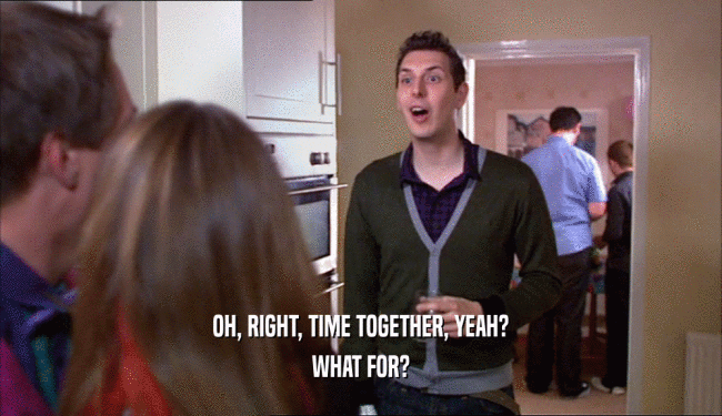 OH, RIGHT, TIME TOGETHER, YEAH? WHAT FOR? 
