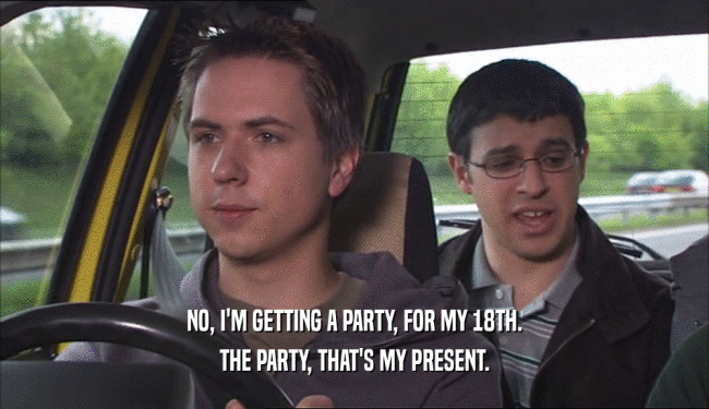 NO, I'M GETTING A PARTY, FOR MY 18TH. THE PARTY, THAT'S MY PRESENT. 