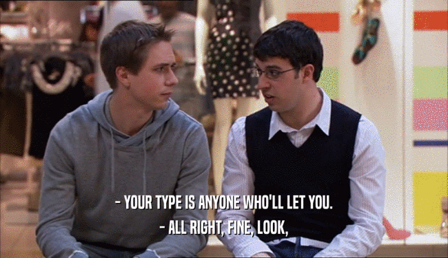 - YOUR TYPE IS ANYONE WHO'LL LET YOU.
 - ALL RIGHT, FINE, LOOK,
 