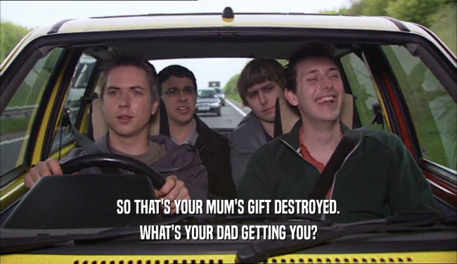 SO THAT'S YOUR MUM'S GIFT DESTROYED.
 WHAT'S YOUR DAD GETTING YOU?
 