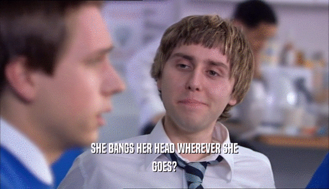 SHE BANGS HER HEAD WHEREVER SHE GOES? 