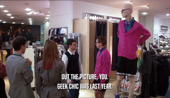OUT THE PICTURE, YOU.
 GEEK CHIC WAS LAST YEAR.
 