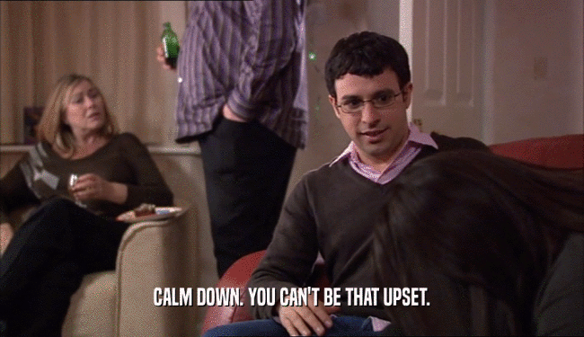 CALM DOWN. YOU CAN'T BE THAT UPSET.  